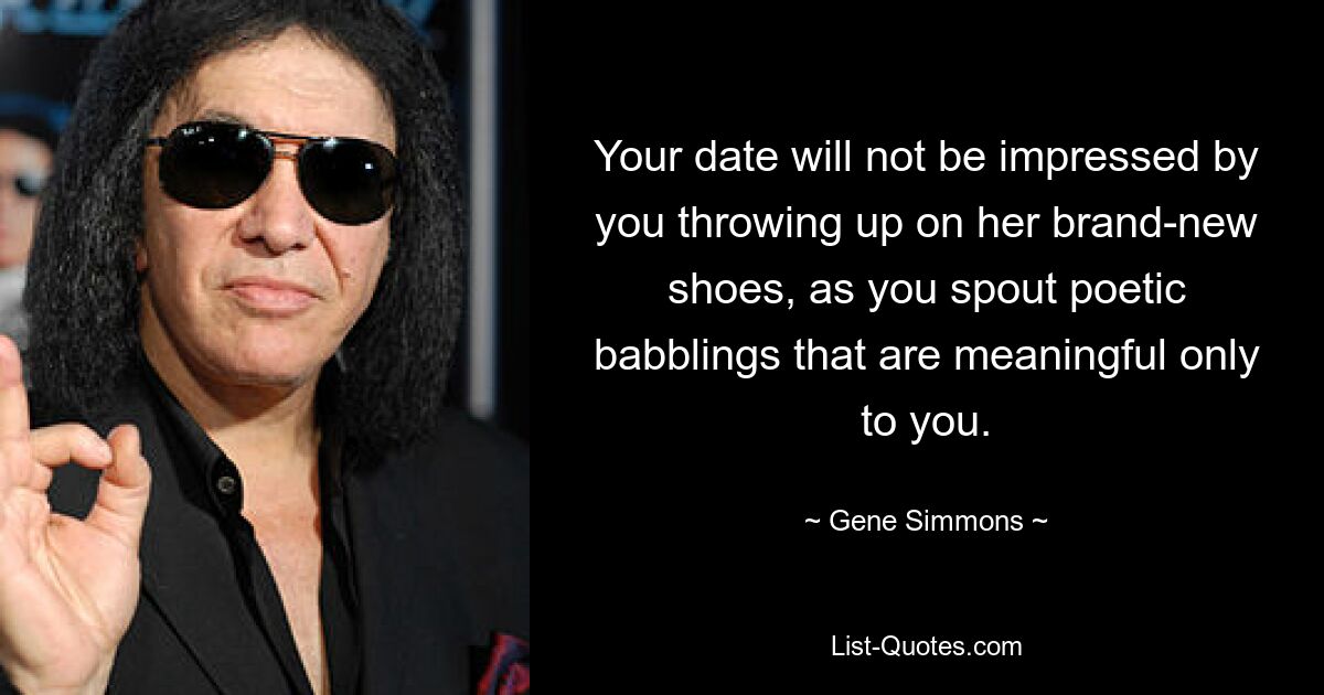 Your date will not be impressed by you throwing up on her brand-new shoes, as you spout poetic babblings that are meaningful only to you. — © Gene Simmons