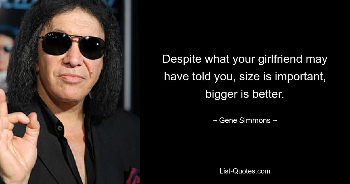 Despite what your girlfriend may have told you, size is important, bigger is better. — © Gene Simmons