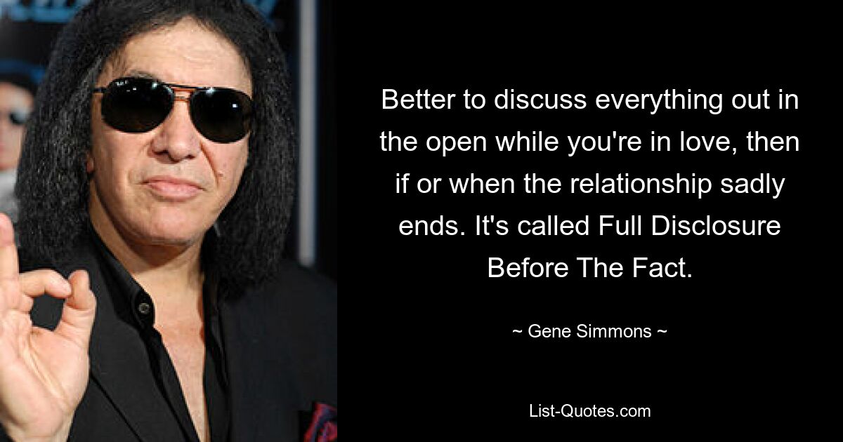 Better to discuss everything out in the open while you're in love, then if or when the relationship sadly ends. It's called Full Disclosure Before The Fact. — © Gene Simmons