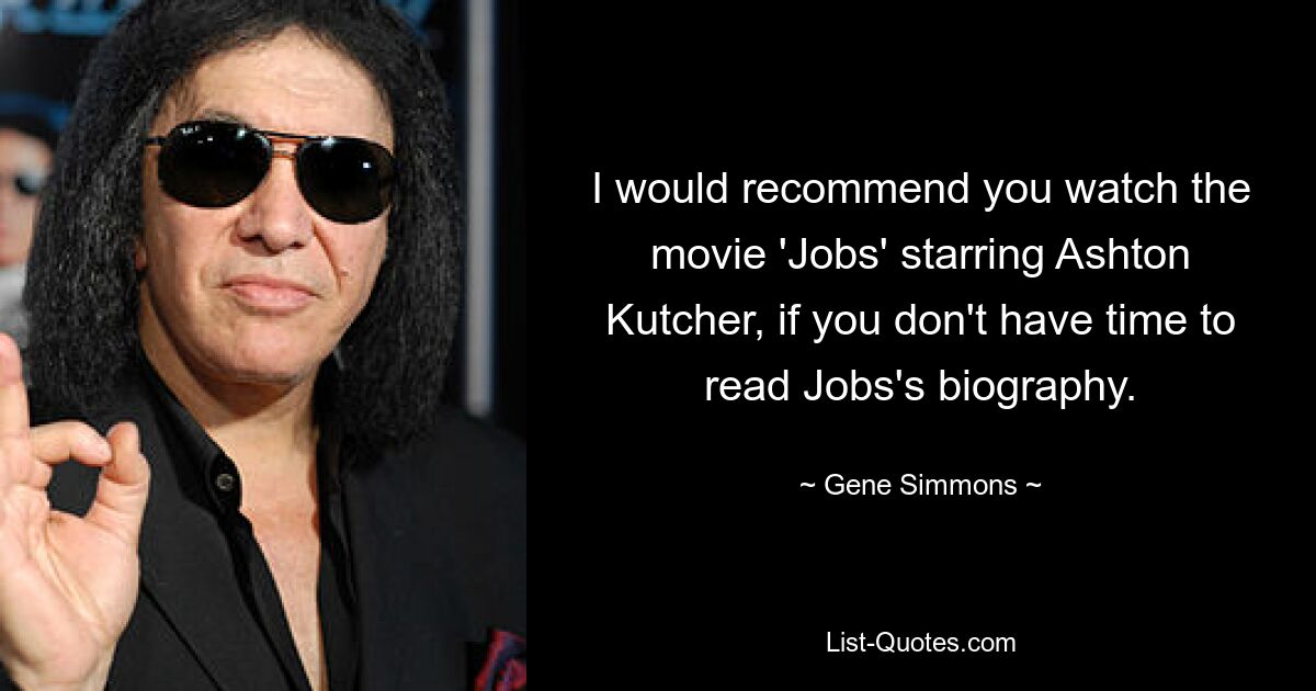 I would recommend you watch the movie 'Jobs' starring Ashton Kutcher, if you don't have time to read Jobs's biography. — © Gene Simmons