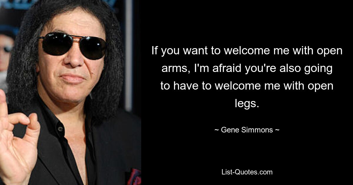 If you want to welcome me with open arms, I'm afraid you're also going to have to welcome me with open legs. — © Gene Simmons