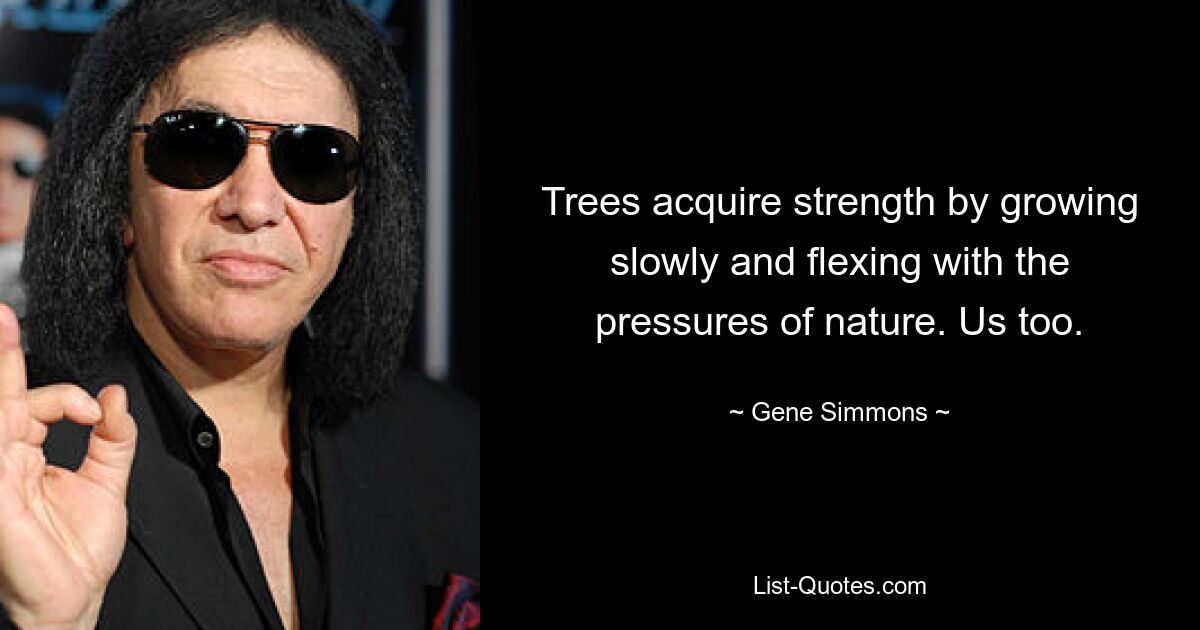 Trees acquire strength by growing slowly and flexing with the pressures of nature. Us too. — © Gene Simmons