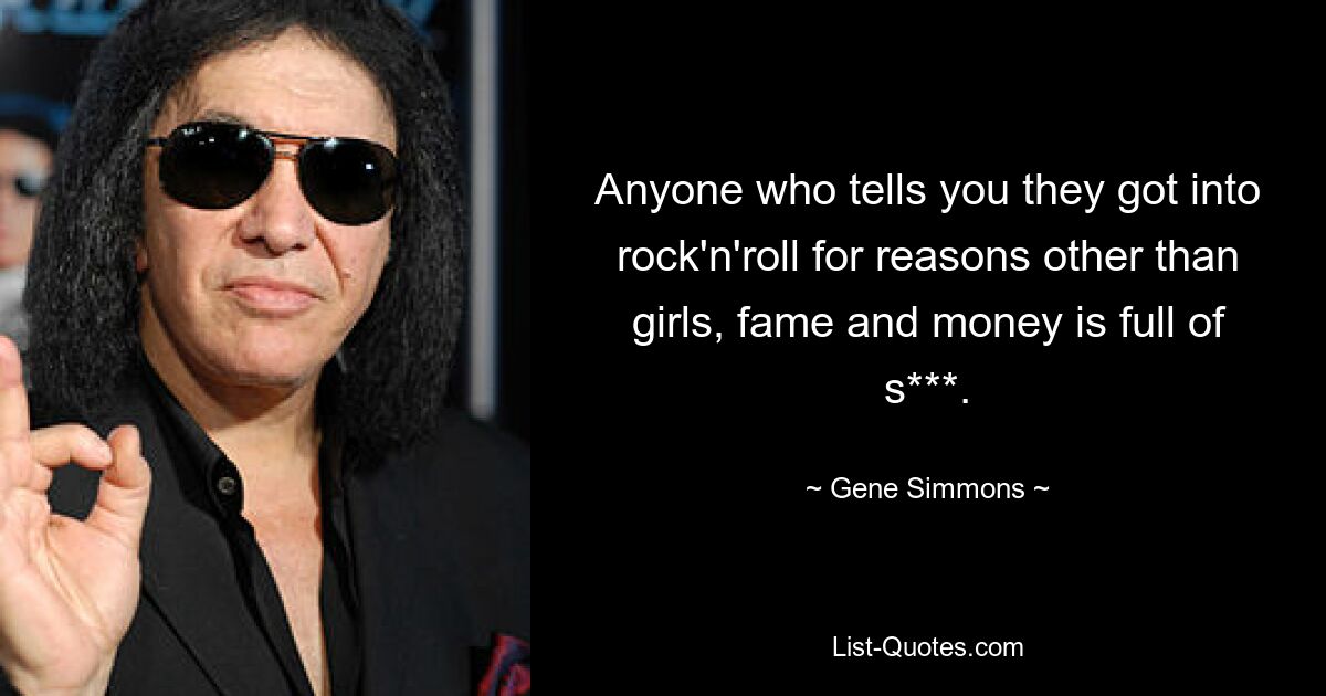 Anyone who tells you they got into rock'n'roll for reasons other than girls, fame and money is full of s***. — © Gene Simmons