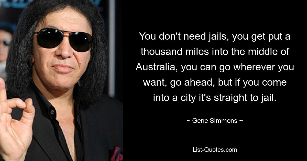 You don't need jails, you get put a thousand miles into the middle of Australia, you can go wherever you want, go ahead, but if you come into a city it's straight to jail. — © Gene Simmons