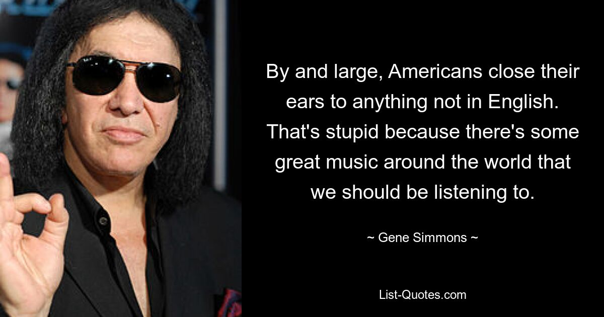 By and large, Americans close their ears to anything not in English. That's stupid because there's some great music around the world that we should be listening to. — © Gene Simmons