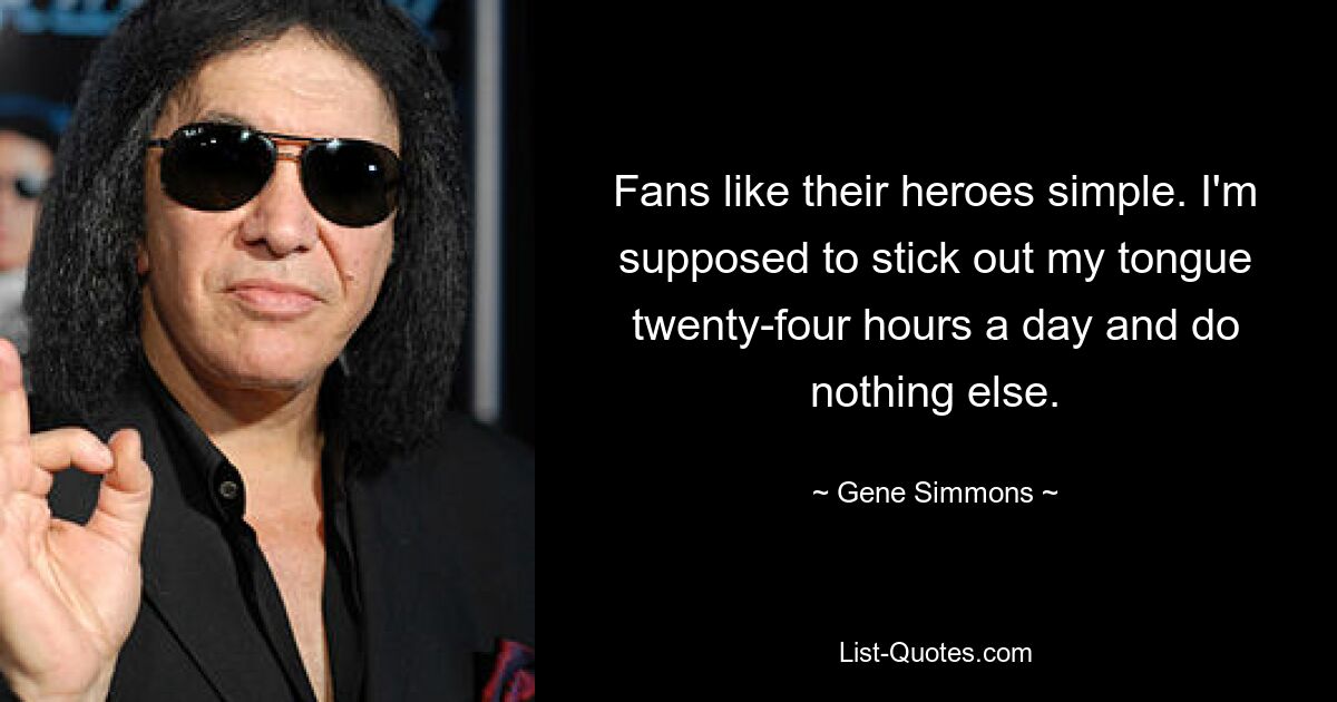 Fans like their heroes simple. I'm supposed to stick out my tongue twenty-four hours a day and do nothing else. — © Gene Simmons