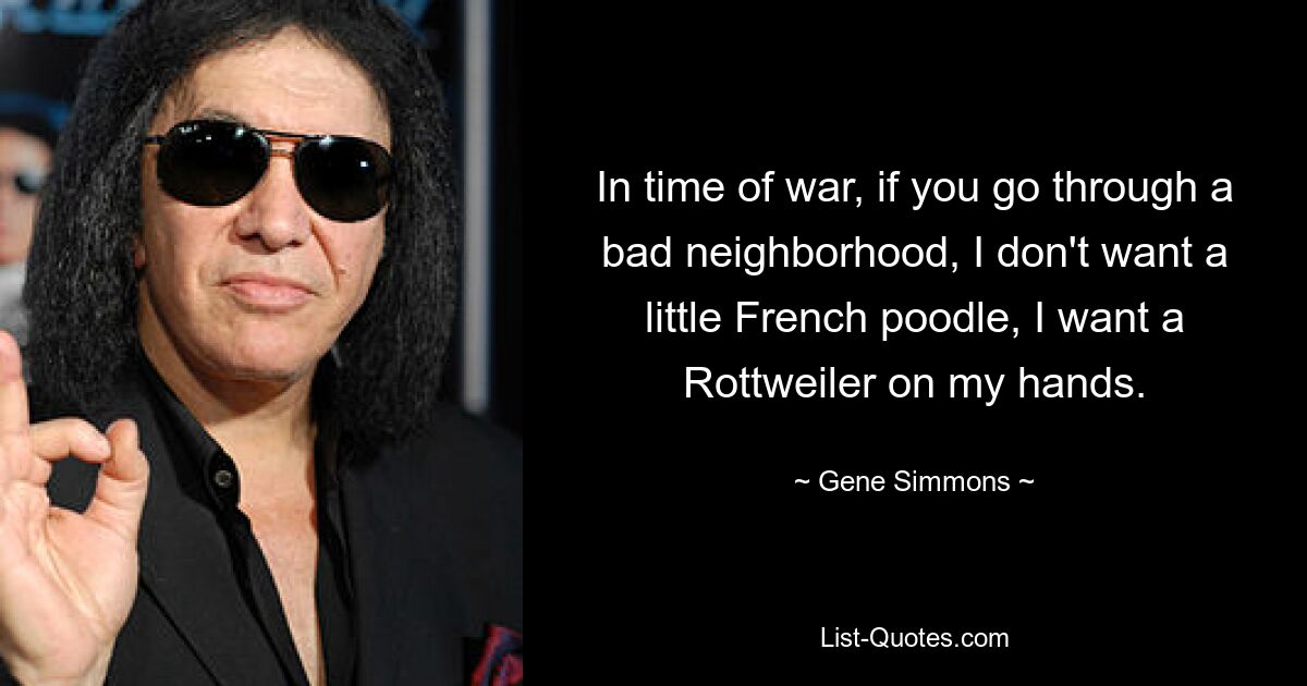 In time of war, if you go through a bad neighborhood, I don't want a little French poodle, I want a Rottweiler on my hands. — © Gene Simmons