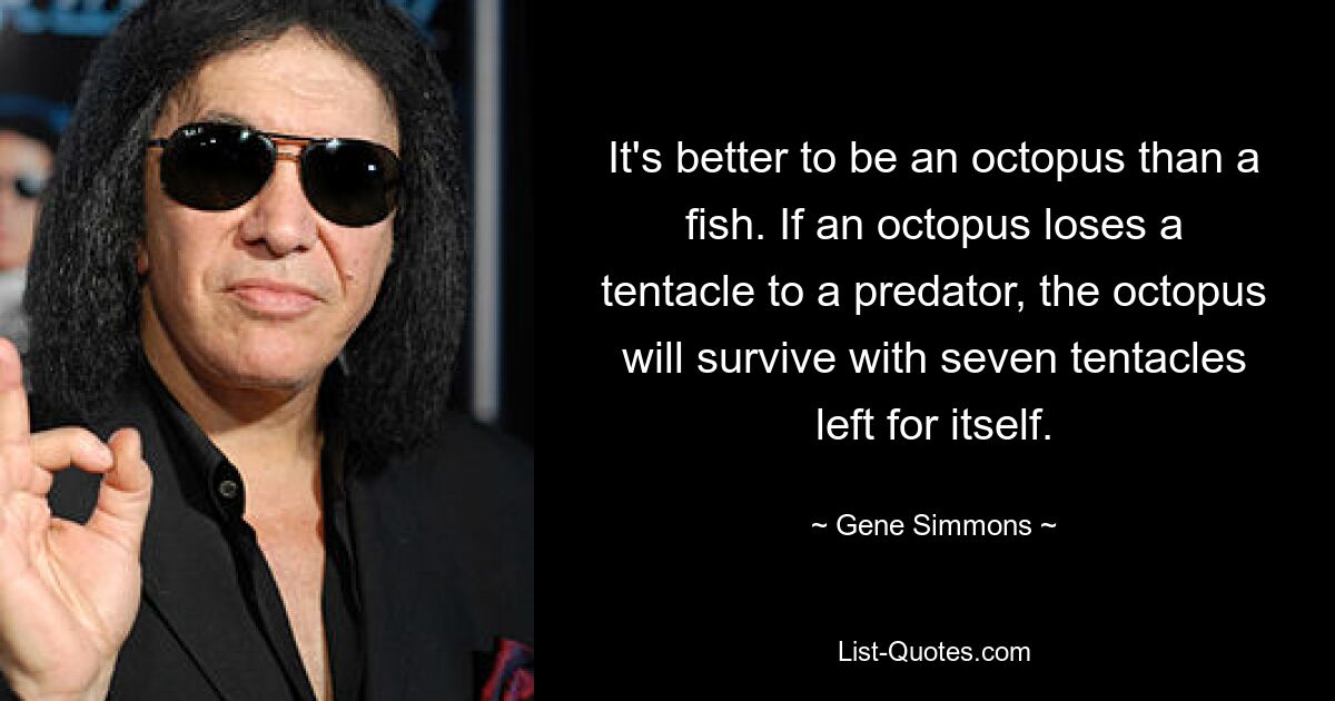 It's better to be an octopus than a fish. If an octopus loses a tentacle to a predator, the octopus will survive with seven tentacles left for itself. — © Gene Simmons