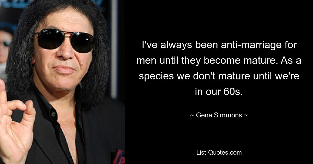 I've always been anti-marriage for men until they become mature. As a species we don't mature until we're in our 60s. — © Gene Simmons