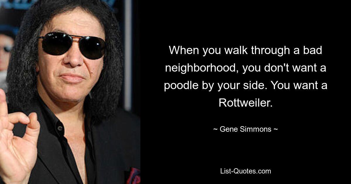 When you walk through a bad neighborhood, you don't want a poodle by your side. You want a Rottweiler. — © Gene Simmons