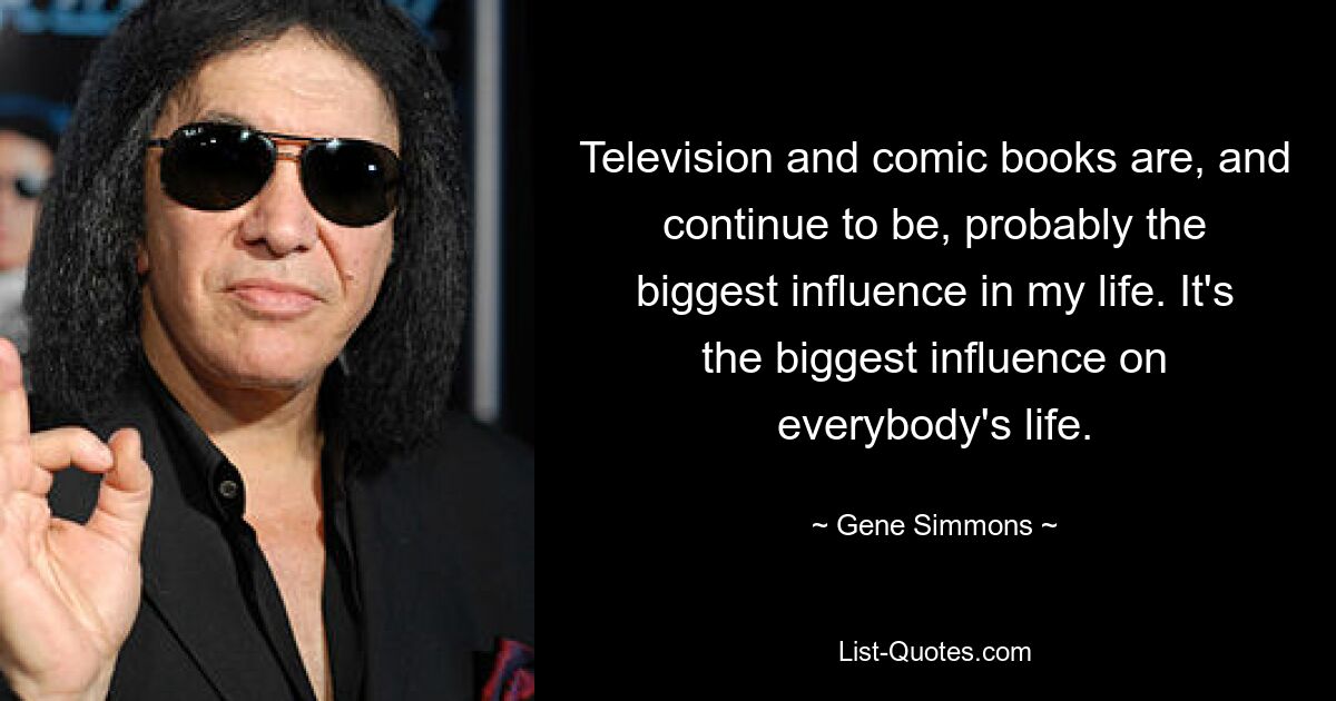 Television and comic books are, and continue to be, probably the biggest influence in my life. It's the biggest influence on everybody's life. — © Gene Simmons