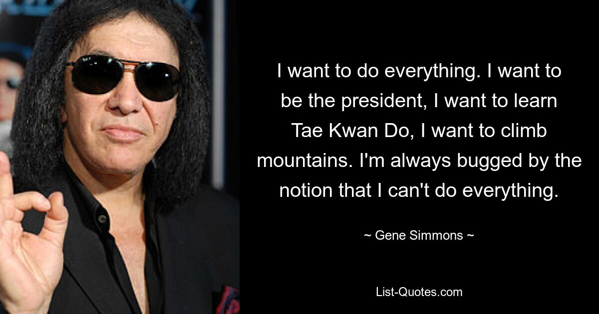 I want to do everything. I want to be the president, I want to learn Tae Kwan Do, I want to climb mountains. I'm always bugged by the notion that I can't do everything. — © Gene Simmons