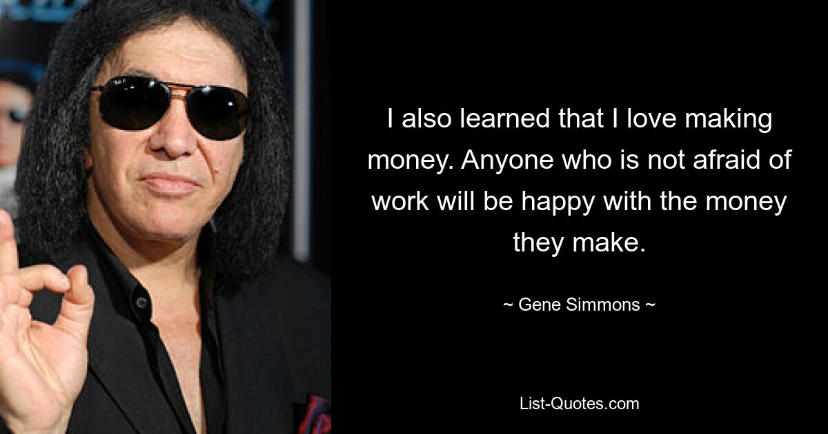 I also learned that I love making money. Anyone who is not afraid of work will be happy with the money they make. — © Gene Simmons