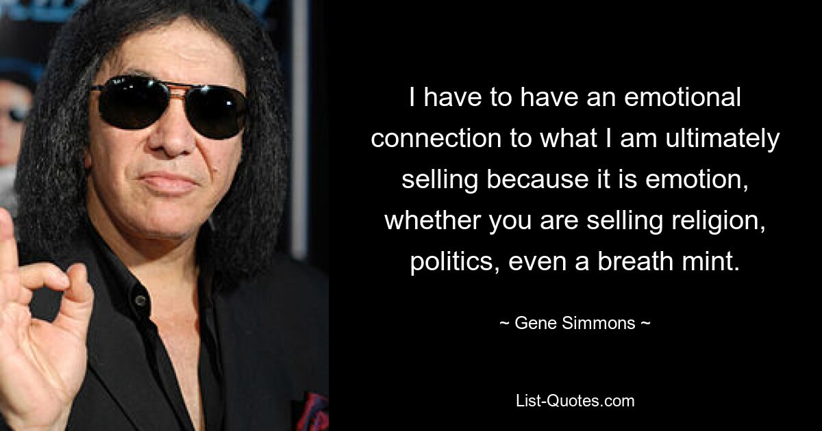 Ich muss eine emotionale Verbindung zu dem haben, was ich letztendlich verkaufe, denn es sind Emotionen, egal ob man Religion, Politik oder sogar eine Minze verkauft. — © Gene Simmons 