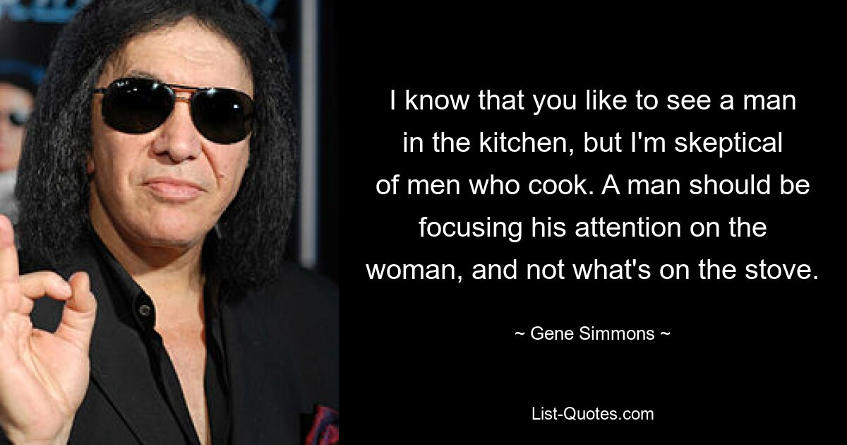 I know that you like to see a man in the kitchen, but I'm skeptical of men who cook. A man should be focusing his attention on the woman, and not what's on the stove. — © Gene Simmons