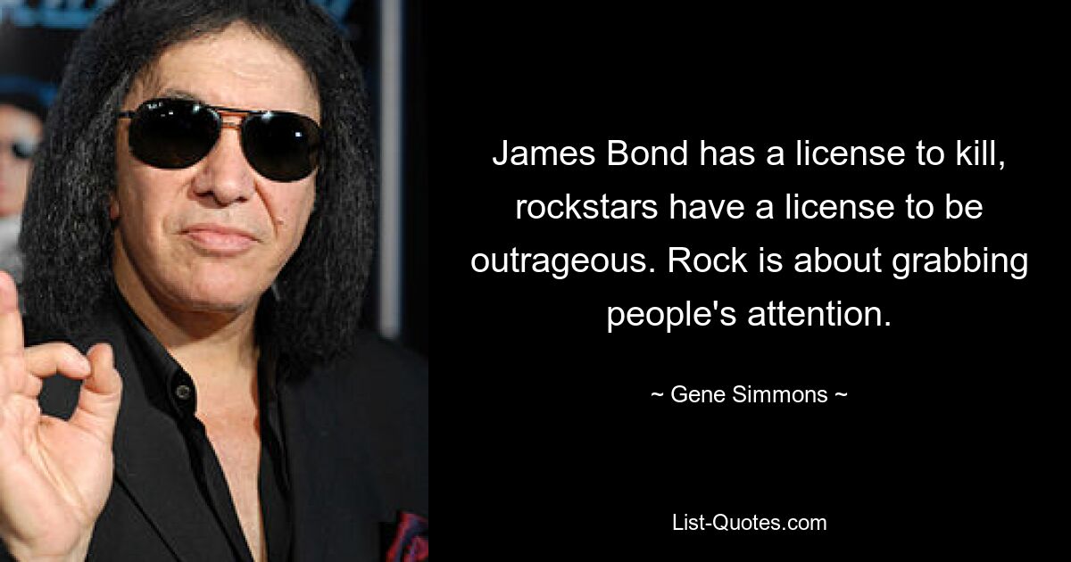 James Bond has a license to kill, rockstars have a license to be outrageous. Rock is about grabbing people's attention. — © Gene Simmons