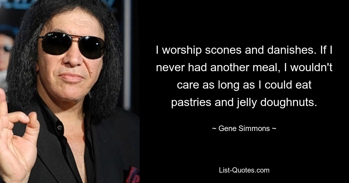 I worship scones and danishes. If I never had another meal, I wouldn't care as long as I could eat pastries and jelly doughnuts. — © Gene Simmons