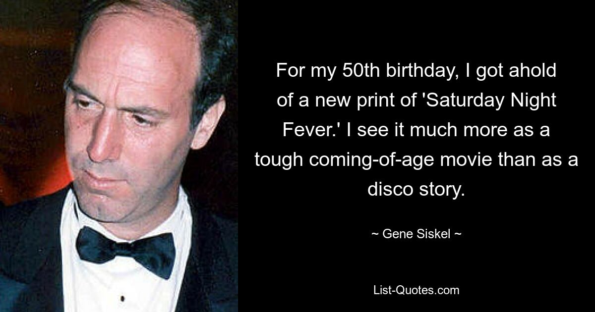 For my 50th birthday, I got ahold of a new print of 'Saturday Night Fever.' I see it much more as a tough coming-of-age movie than as a disco story. — © Gene Siskel