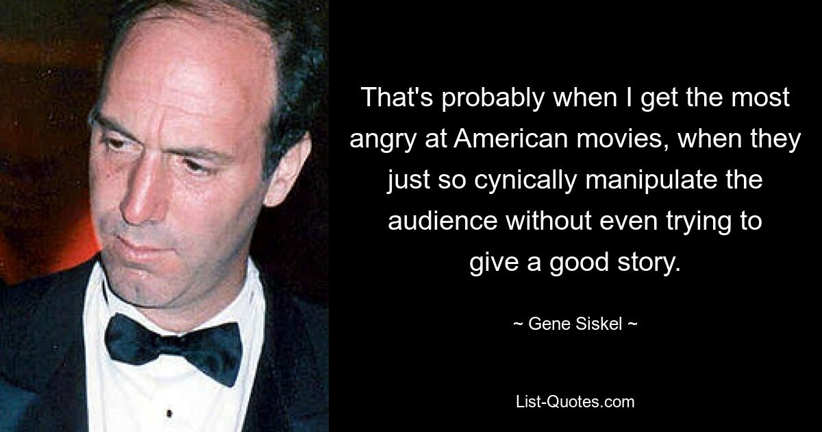 That's probably when I get the most angry at American movies, when they just so cynically manipulate the audience without even trying to give a good story. — © Gene Siskel