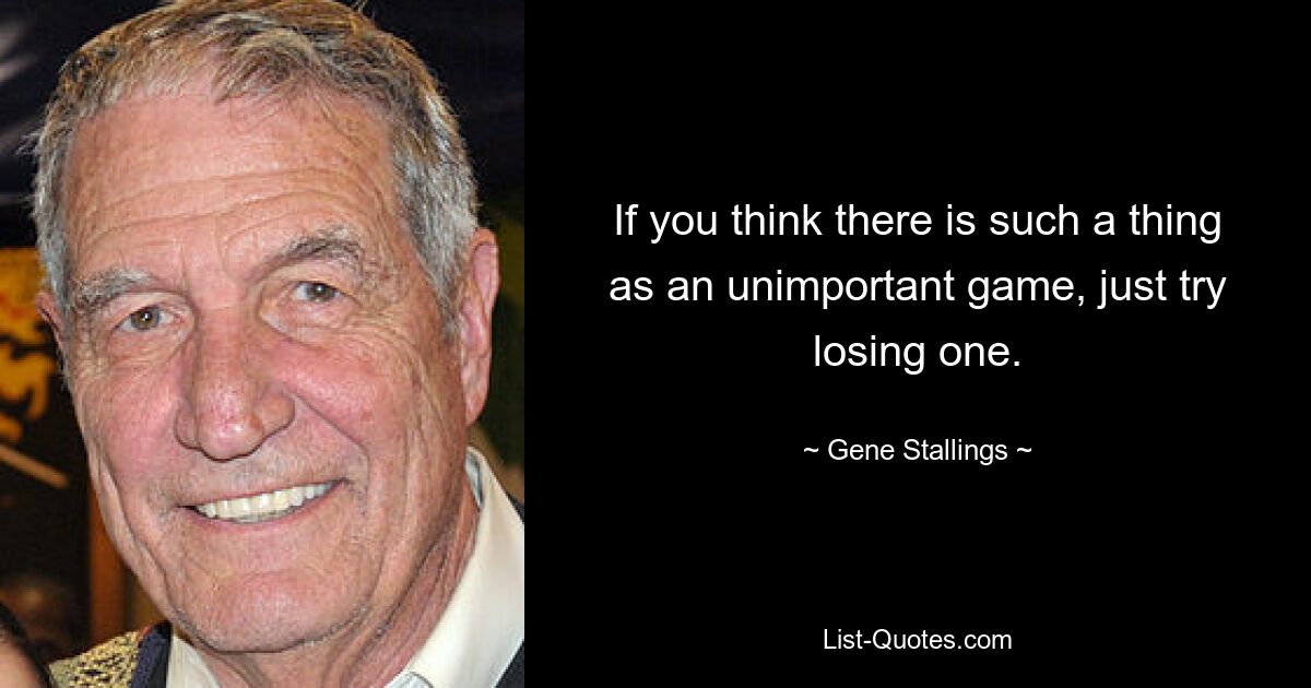 If you think there is such a thing as an unimportant game, just try losing one. — © Gene Stallings