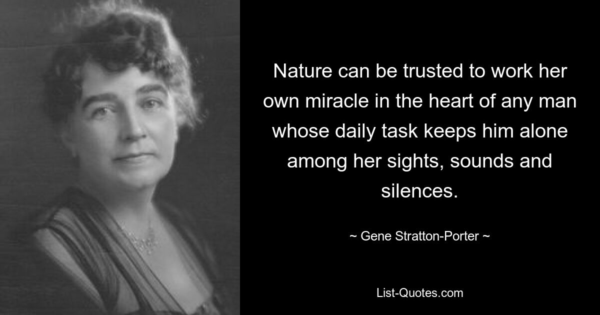 Nature can be trusted to work her own miracle in the heart of any man whose daily task keeps him alone among her sights, sounds and silences. — © Gene Stratton-Porter