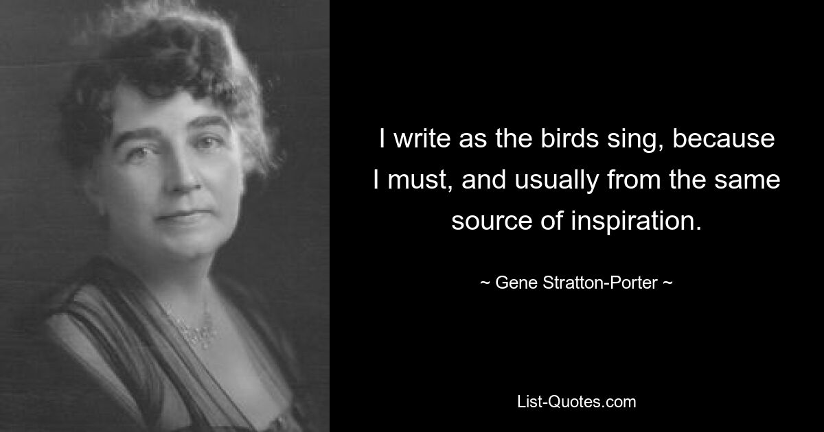 I write as the birds sing, because I must, and usually from the same source of inspiration. — © Gene Stratton-Porter