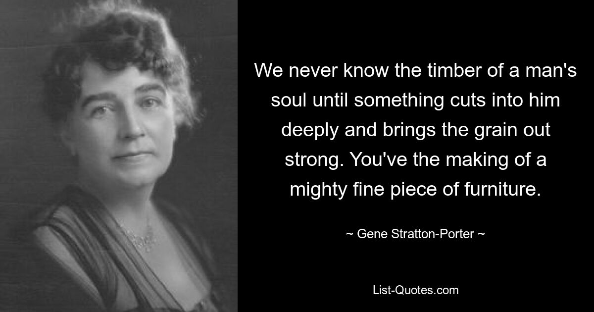 We never know the timber of a man's soul until something cuts into him deeply and brings the grain out strong. You've the making of a mighty fine piece of furniture. — © Gene Stratton-Porter