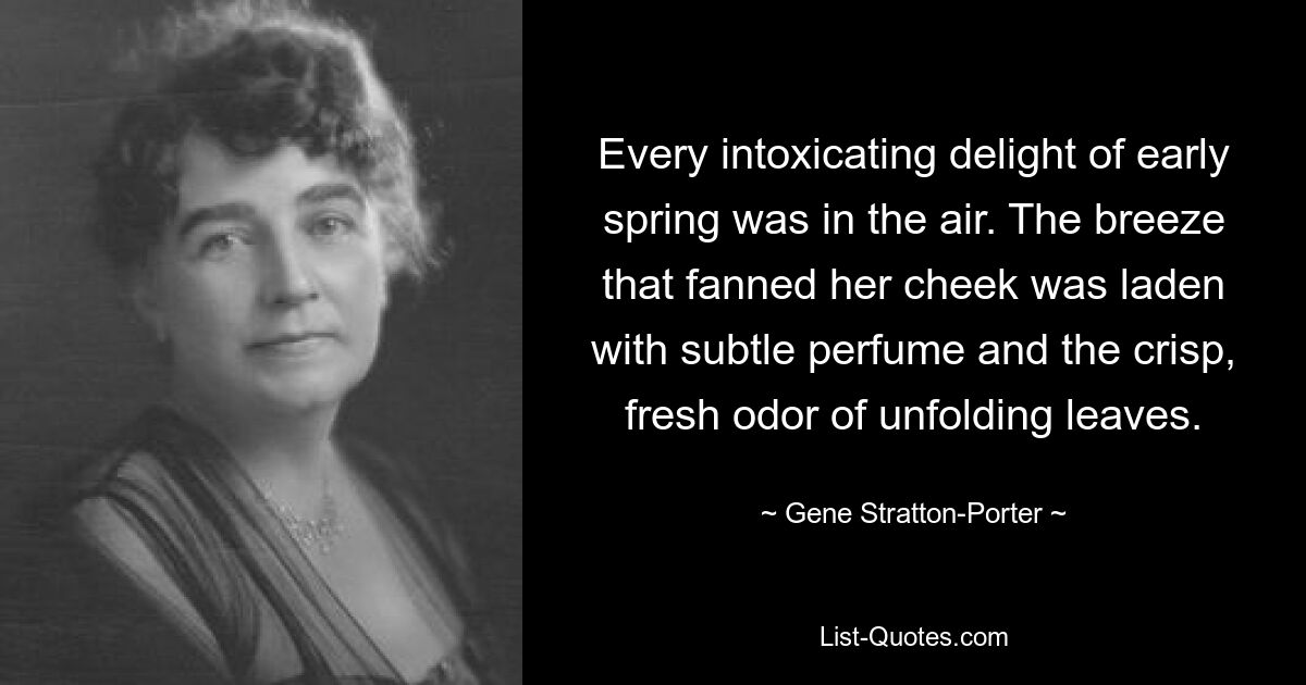 Every intoxicating delight of early spring was in the air. The breeze that fanned her cheek was laden with subtle perfume and the crisp, fresh odor of unfolding leaves. — © Gene Stratton-Porter