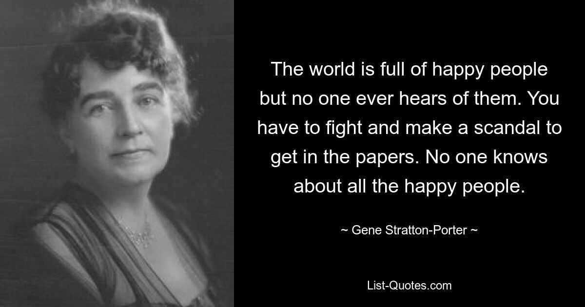 The world is full of happy people but no one ever hears of them. You have to fight and make a scandal to get in the papers. No one knows about all the happy people. — © Gene Stratton-Porter