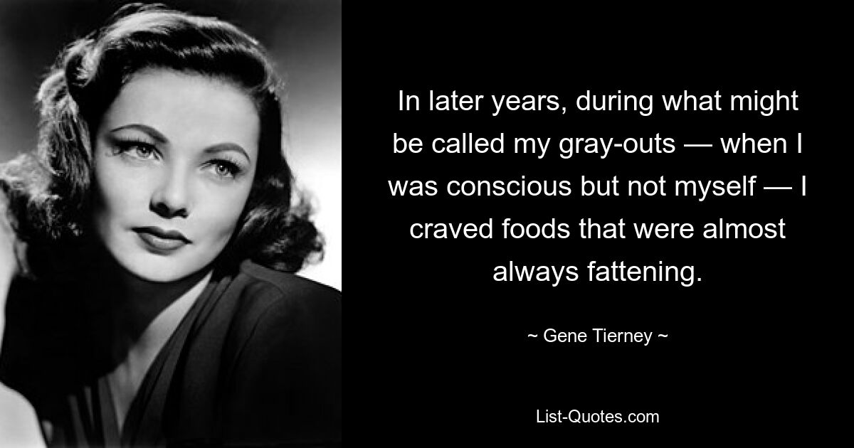 In later years, during what might be called my gray-outs — when I was conscious but not myself — I craved foods that were almost always fattening. — © Gene Tierney