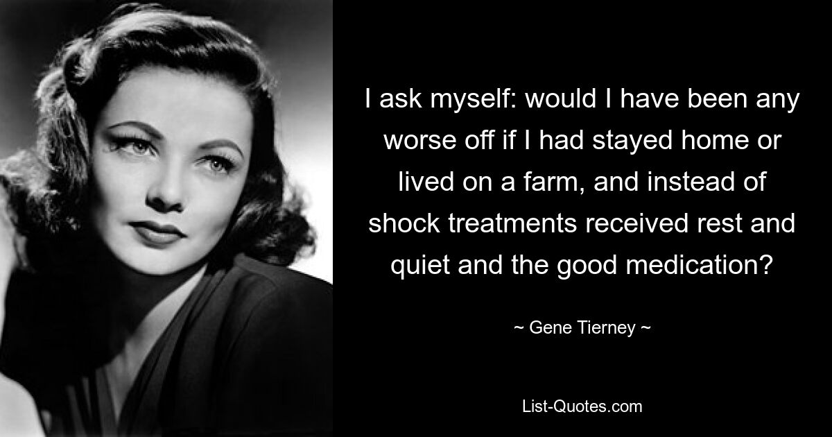 I ask myself: would I have been any worse off if I had stayed home or lived on a farm, and instead of shock treatments received rest and quiet and the good medication? — © Gene Tierney