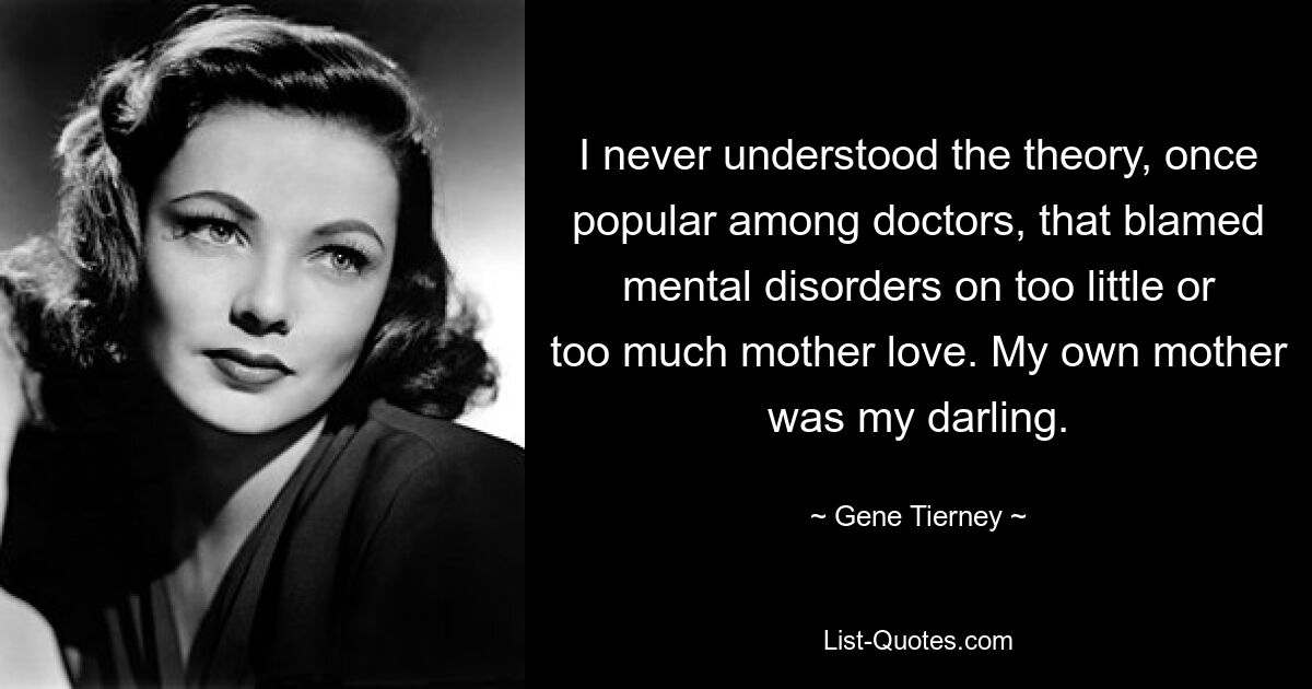 I never understood the theory, once popular among doctors, that blamed mental disorders on too little or too much mother love. My own mother was my darling. — © Gene Tierney