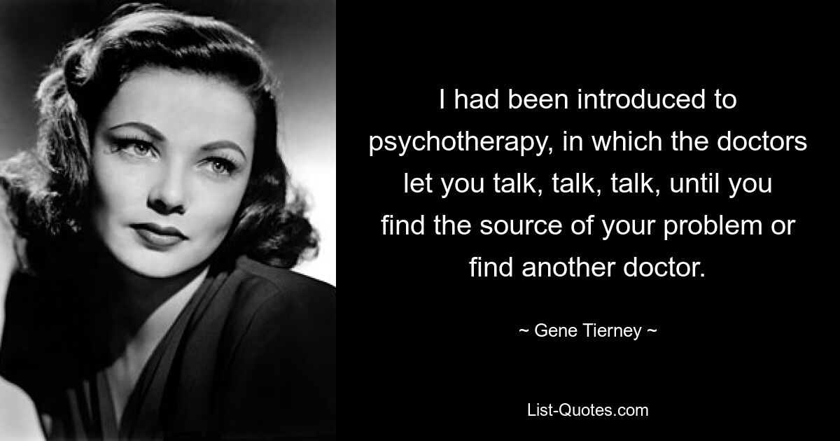 I had been introduced to psychotherapy, in which the doctors let you talk, talk, talk, until you find the source of your problem or find another doctor. — © Gene Tierney