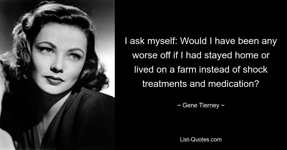 I ask myself: Would I have been any worse off if I had stayed home or lived on a farm instead of shock treatments and medication? — © Gene Tierney