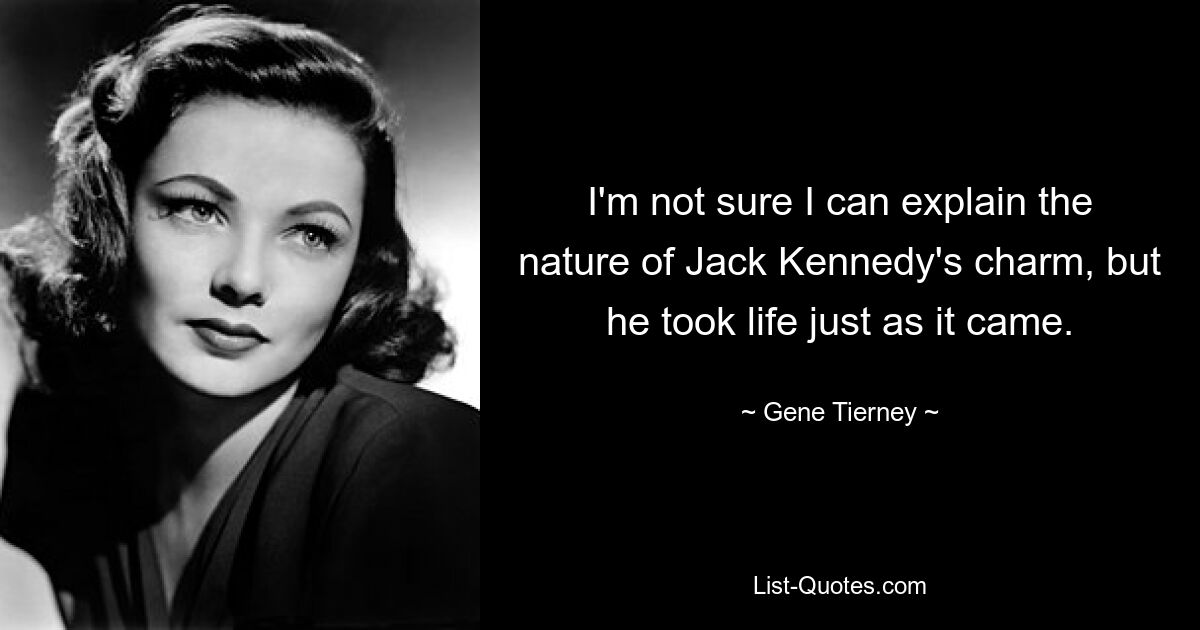 I'm not sure I can explain the nature of Jack Kennedy's charm, but he took life just as it came. — © Gene Tierney