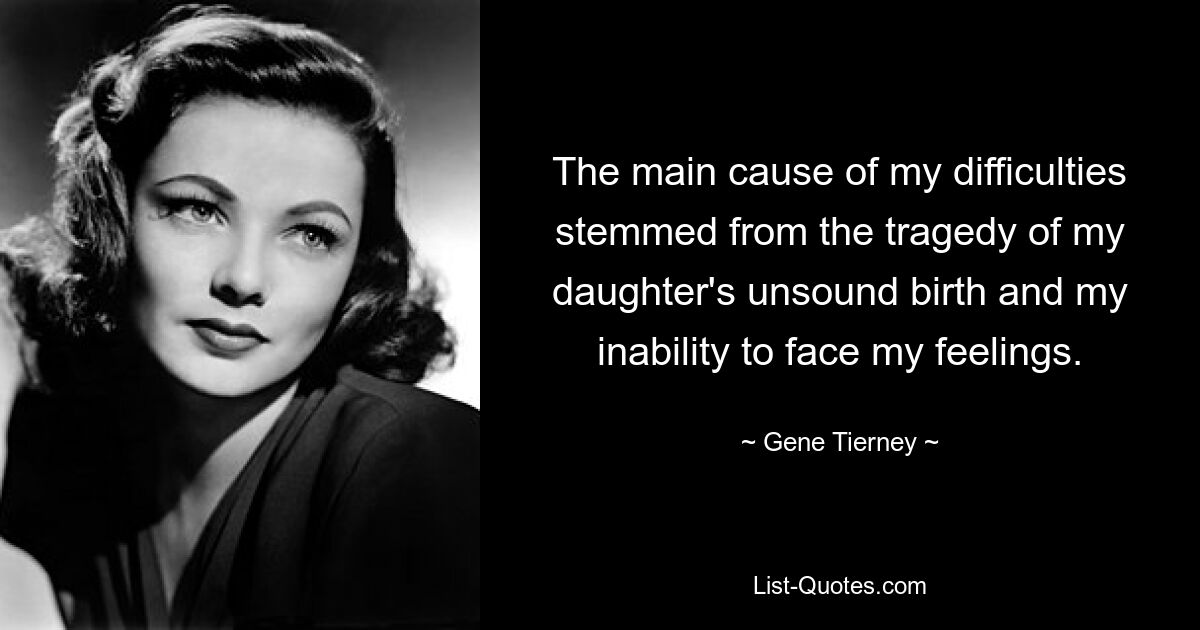 The main cause of my difficulties stemmed from the tragedy of my daughter's unsound birth and my inability to face my feelings. — © Gene Tierney