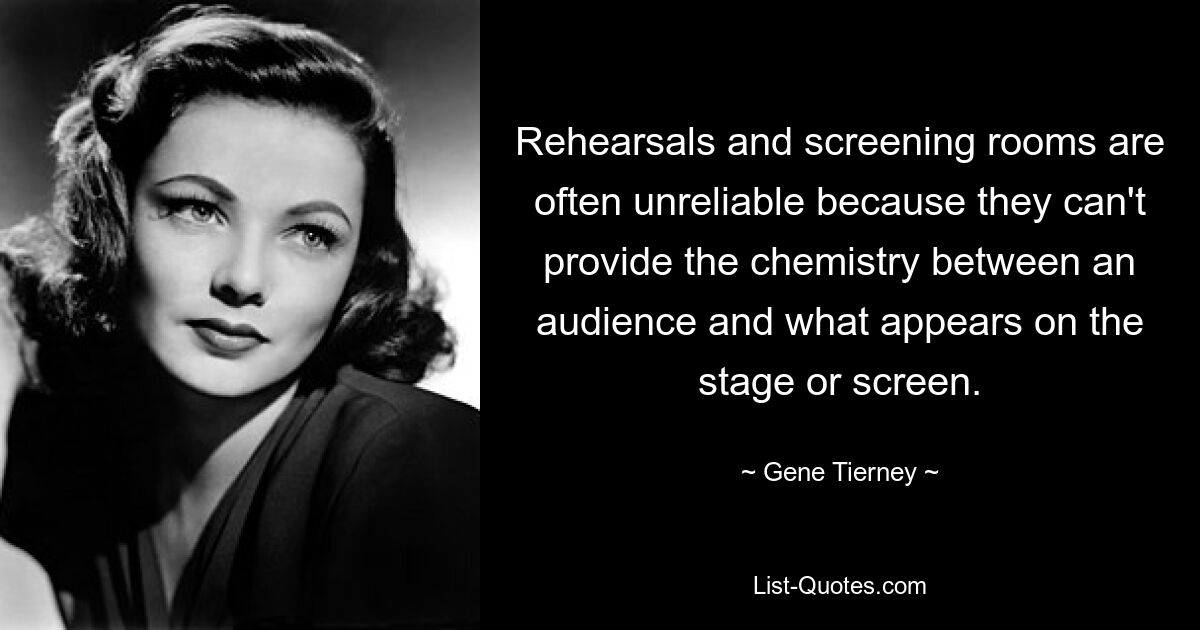 Rehearsals and screening rooms are often unreliable because they can't provide the chemistry between an audience and what appears on the stage or screen. — © Gene Tierney