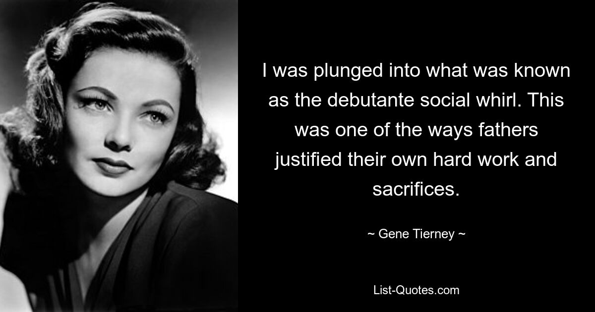 I was plunged into what was known as the debutante social whirl. This was one of the ways fathers justified their own hard work and sacrifices. — © Gene Tierney