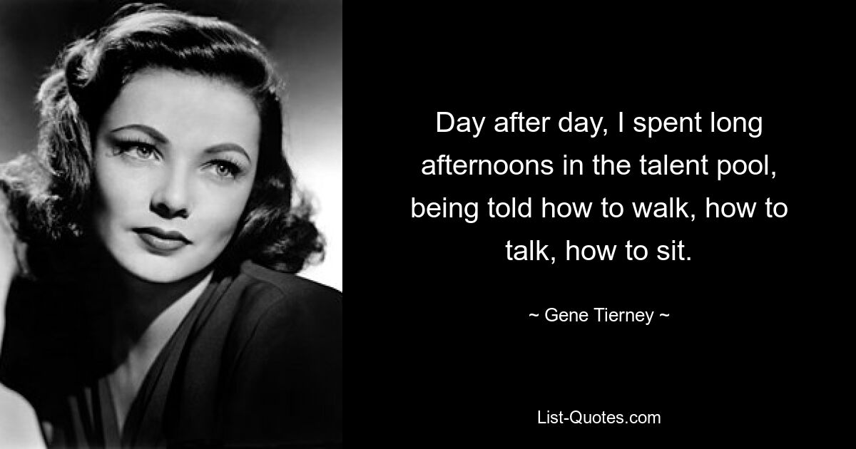 Day after day, I spent long afternoons in the talent pool, being told how to walk, how to talk, how to sit. — © Gene Tierney