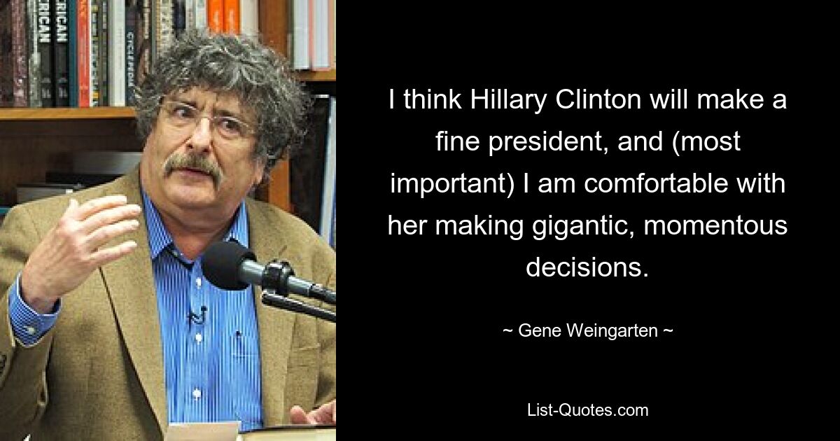 I think Hillary Clinton will make a fine president, and (most important) I am comfortable with her making gigantic, momentous decisions. — © Gene Weingarten