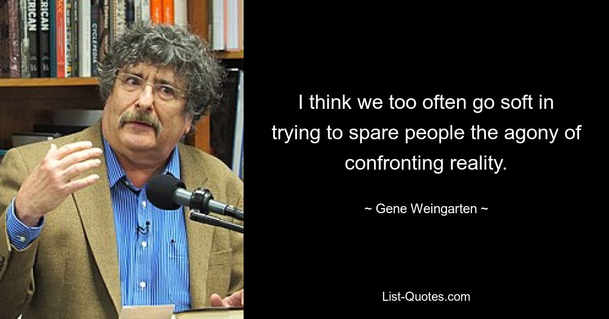 I think we too often go soft in trying to spare people the agony of confronting reality. — © Gene Weingarten