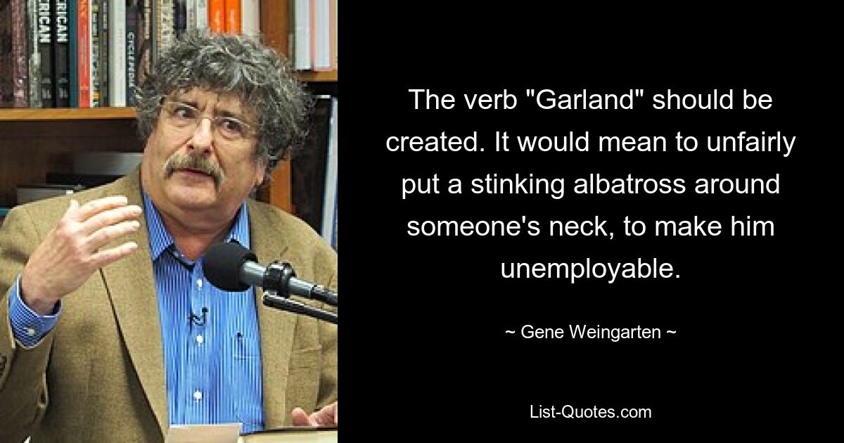 The verb "Garland" should be created. It would mean to unfairly put a stinking albatross around someone's neck, to make him unemployable. — © Gene Weingarten