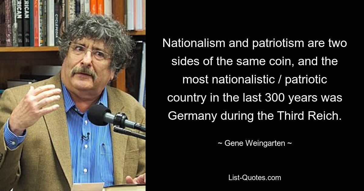 Nationalism and patriotism are two sides of the same coin, and the most nationalistic / patriotic country in the last 300 years was Germany during the Third Reich. — © Gene Weingarten