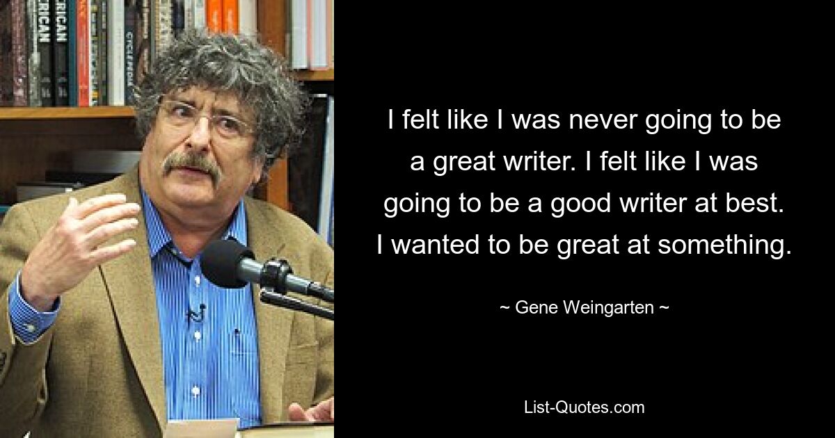 I felt like I was never going to be a great writer. I felt like I was going to be a good writer at best. I wanted to be great at something. — © Gene Weingarten