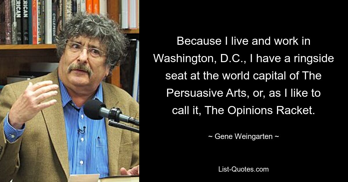 Because I live and work in Washington, D.C., I have a ringside seat at the world capital of The Persuasive Arts, or, as I like to call it, The Opinions Racket. — © Gene Weingarten