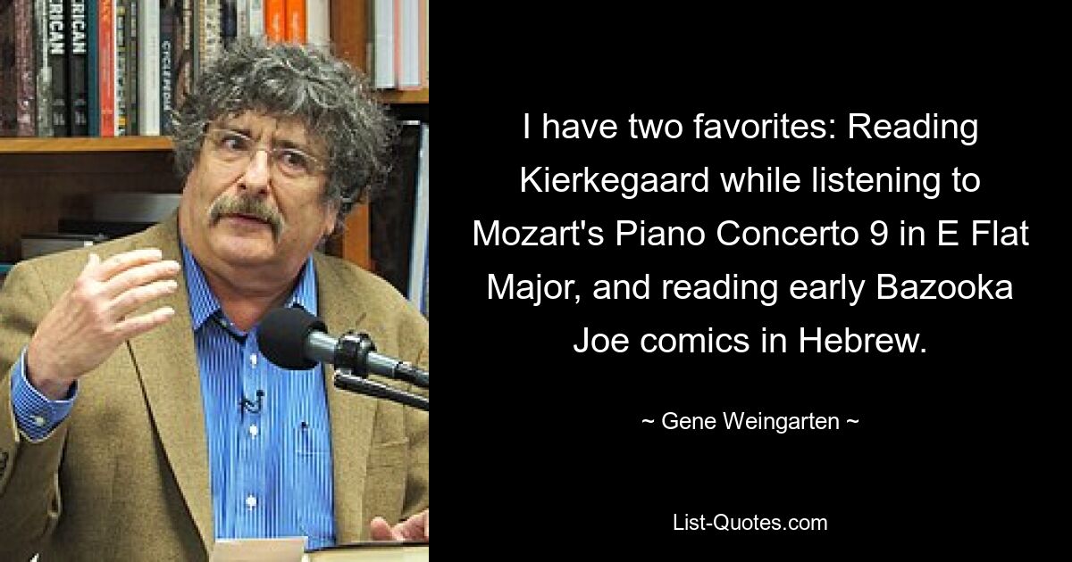 I have two favorites: Reading Kierkegaard while listening to Mozart's Piano Concerto 9 in E Flat Major, and reading early Bazooka Joe comics in Hebrew. — © Gene Weingarten