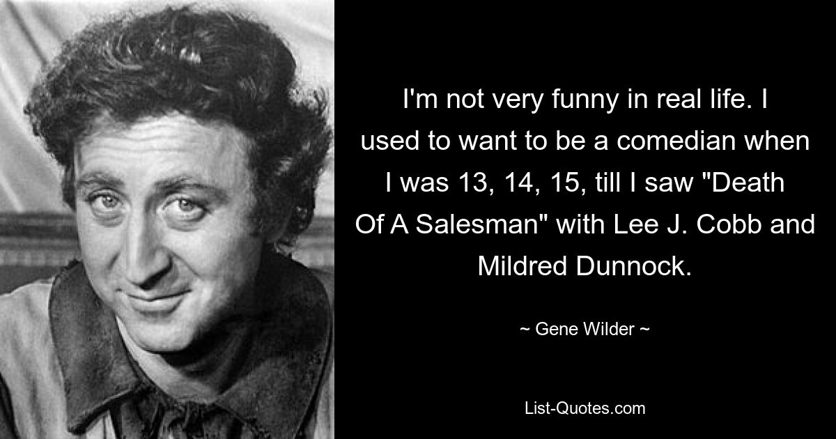 I'm not very funny in real life. I used to want to be a comedian when I was 13, 14, 15, till I saw "Death Of A Salesman" with Lee J. Cobb and Mildred Dunnock. — © Gene Wilder