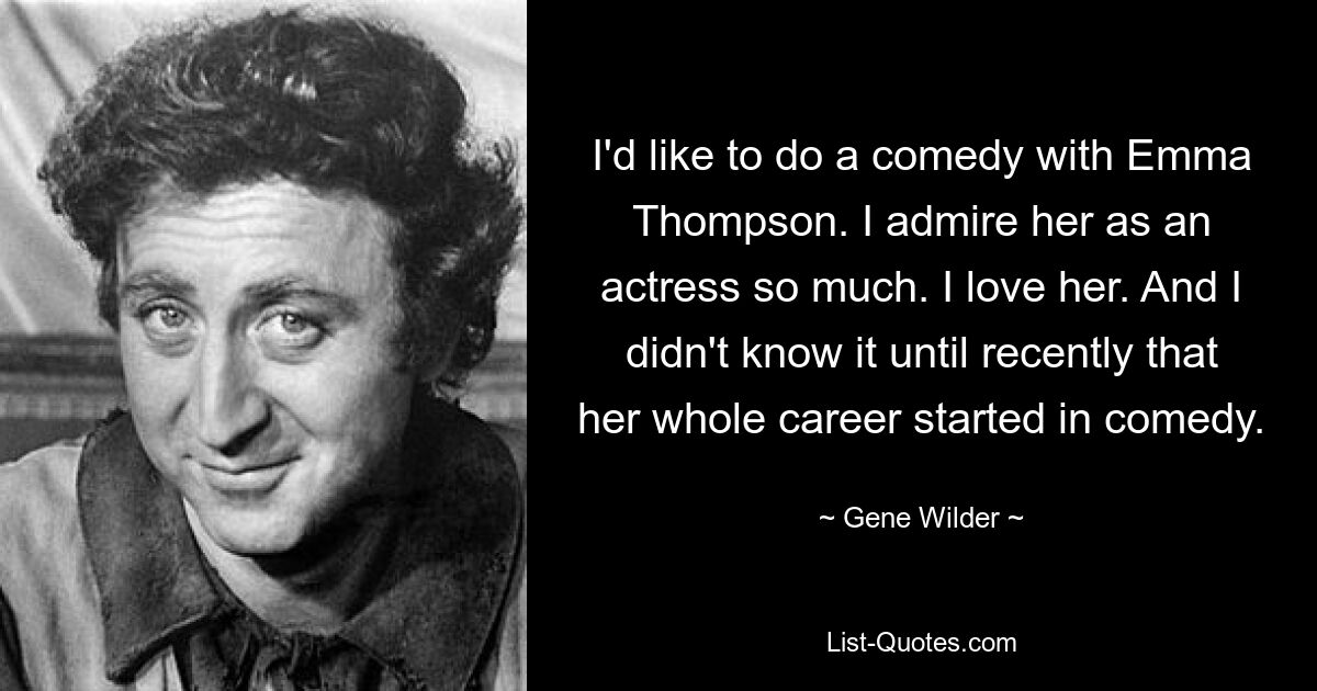 I'd like to do a comedy with Emma Thompson. I admire her as an actress so much. I love her. And I didn't know it until recently that her whole career started in comedy. — © Gene Wilder