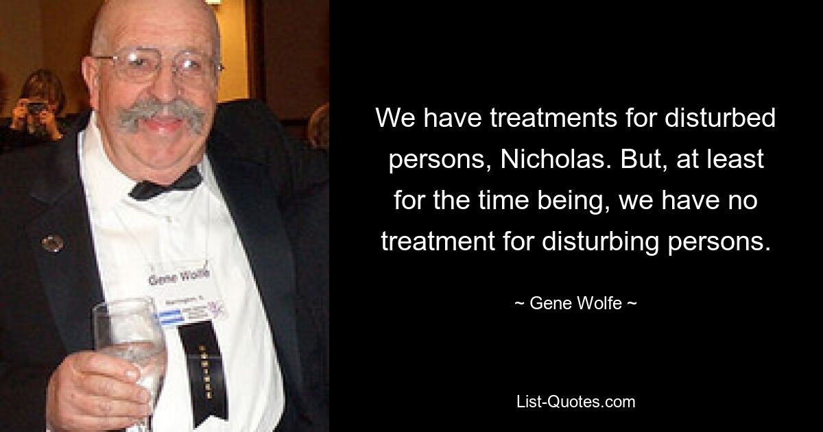 We have treatments for disturbed persons, Nicholas. But, at least for the time being, we have no treatment for disturbing persons. — © Gene Wolfe