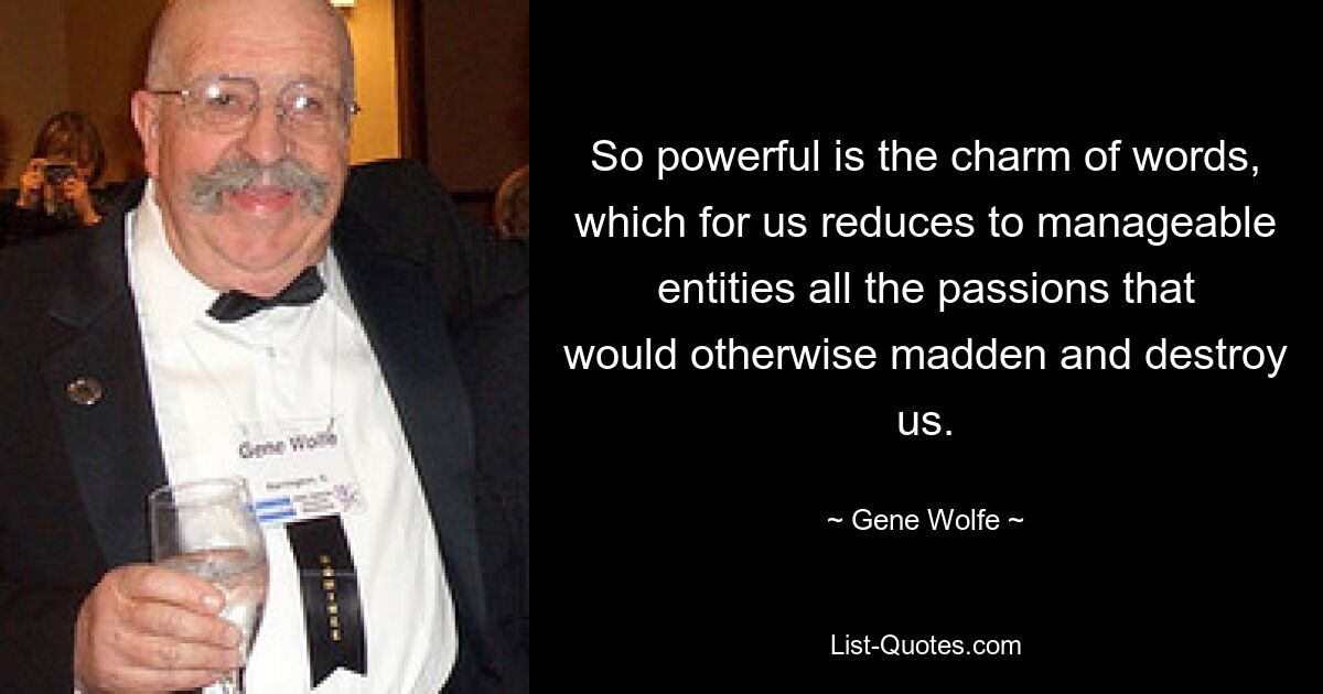 So powerful is the charm of words, which for us reduces to manageable entities all the passions that would otherwise madden and destroy us. — © Gene Wolfe